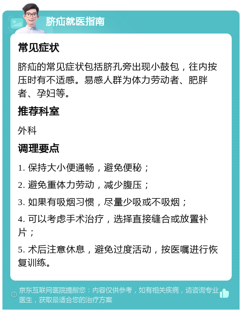 脐疝就医指南 常见症状 脐疝的常见症状包括脐孔旁出现小鼓包，往内按压时有不适感。易感人群为体力劳动者、肥胖者、孕妇等。 推荐科室 外科 调理要点 1. 保持大小便通畅，避免便秘； 2. 避免重体力劳动，减少腹压； 3. 如果有吸烟习惯，尽量少吸或不吸烟； 4. 可以考虑手术治疗，选择直接缝合或放置补片； 5. 术后注意休息，避免过度活动，按医嘱进行恢复训练。