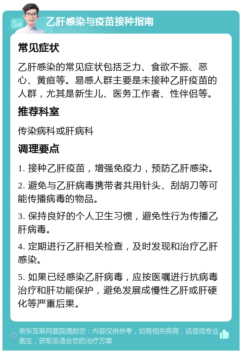 乙肝感染与疫苗接种指南 常见症状 乙肝感染的常见症状包括乏力、食欲不振、恶心、黄疸等。易感人群主要是未接种乙肝疫苗的人群，尤其是新生儿、医务工作者、性伴侣等。 推荐科室 传染病科或肝病科 调理要点 1. 接种乙肝疫苗，增强免疫力，预防乙肝感染。 2. 避免与乙肝病毒携带者共用针头、刮胡刀等可能传播病毒的物品。 3. 保持良好的个人卫生习惯，避免性行为传播乙肝病毒。 4. 定期进行乙肝相关检查，及时发现和治疗乙肝感染。 5. 如果已经感染乙肝病毒，应按医嘱进行抗病毒治疗和肝功能保护，避免发展成慢性乙肝或肝硬化等严重后果。