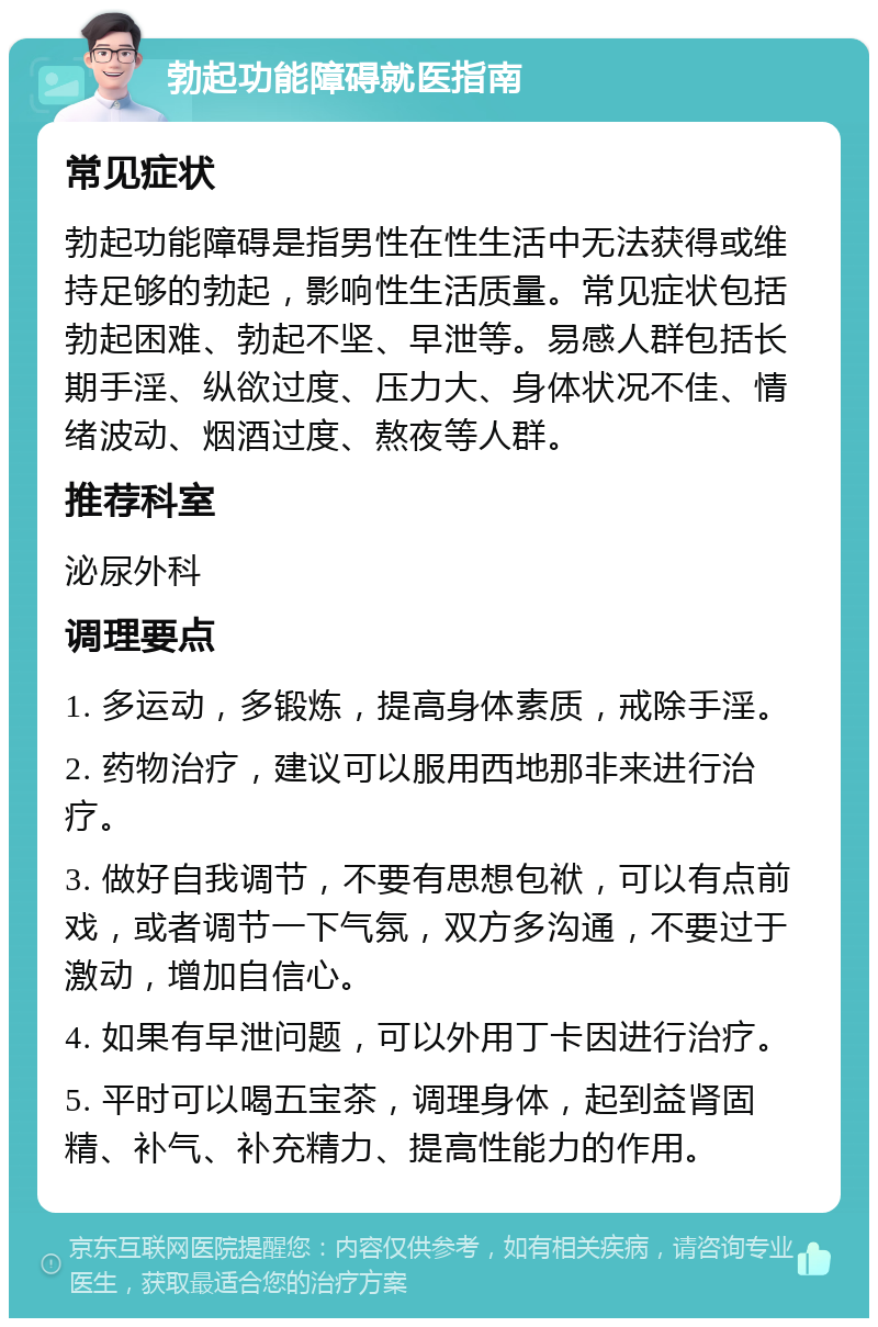 勃起功能障碍就医指南 常见症状 勃起功能障碍是指男性在性生活中无法获得或维持足够的勃起，影响性生活质量。常见症状包括勃起困难、勃起不坚、早泄等。易感人群包括长期手淫、纵欲过度、压力大、身体状况不佳、情绪波动、烟酒过度、熬夜等人群。 推荐科室 泌尿外科 调理要点 1. 多运动，多锻炼，提高身体素质，戒除手淫。 2. 药物治疗，建议可以服用西地那非来进行治疗。 3. 做好自我调节，不要有思想包袱，可以有点前戏，或者调节一下气氛，双方多沟通，不要过于激动，增加自信心。 4. 如果有早泄问题，可以外用丁卡因进行治疗。 5. 平时可以喝五宝茶，调理身体，起到益肾固精、补气、补充精力、提高性能力的作用。