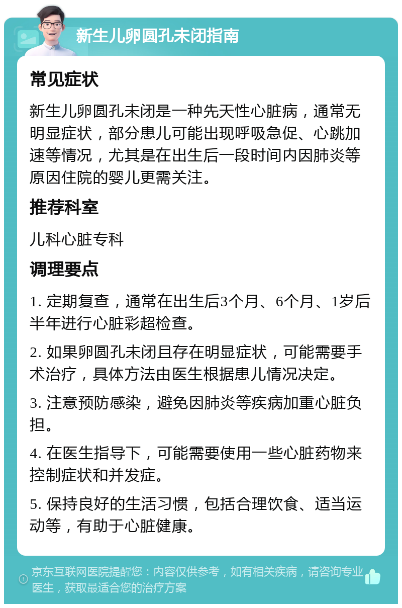 新生儿卵圆孔未闭指南 常见症状 新生儿卵圆孔未闭是一种先天性心脏病，通常无明显症状，部分患儿可能出现呼吸急促、心跳加速等情况，尤其是在出生后一段时间内因肺炎等原因住院的婴儿更需关注。 推荐科室 儿科心脏专科 调理要点 1. 定期复查，通常在出生后3个月、6个月、1岁后半年进行心脏彩超检查。 2. 如果卵圆孔未闭且存在明显症状，可能需要手术治疗，具体方法由医生根据患儿情况决定。 3. 注意预防感染，避免因肺炎等疾病加重心脏负担。 4. 在医生指导下，可能需要使用一些心脏药物来控制症状和并发症。 5. 保持良好的生活习惯，包括合理饮食、适当运动等，有助于心脏健康。