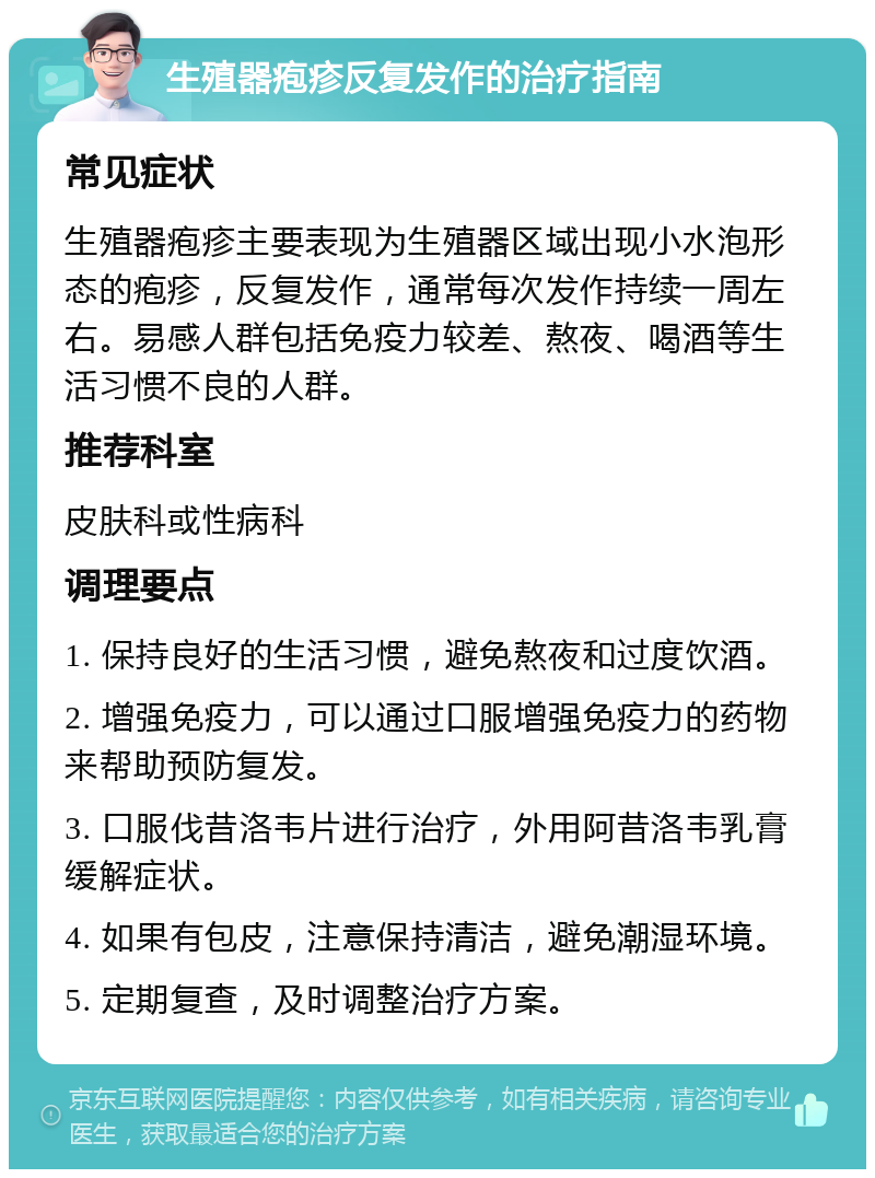 生殖器疱疹反复发作的治疗指南 常见症状 生殖器疱疹主要表现为生殖器区域出现小水泡形态的疱疹，反复发作，通常每次发作持续一周左右。易感人群包括免疫力较差、熬夜、喝酒等生活习惯不良的人群。 推荐科室 皮肤科或性病科 调理要点 1. 保持良好的生活习惯，避免熬夜和过度饮酒。 2. 增强免疫力，可以通过口服增强免疫力的药物来帮助预防复发。 3. 口服伐昔洛韦片进行治疗，外用阿昔洛韦乳膏缓解症状。 4. 如果有包皮，注意保持清洁，避免潮湿环境。 5. 定期复查，及时调整治疗方案。