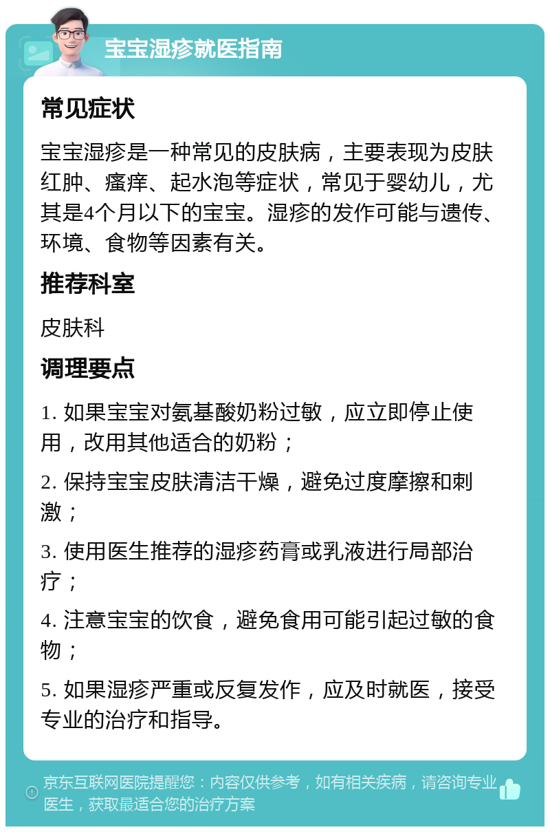 宝宝湿疹就医指南 常见症状 宝宝湿疹是一种常见的皮肤病，主要表现为皮肤红肿、瘙痒、起水泡等症状，常见于婴幼儿，尤其是4个月以下的宝宝。湿疹的发作可能与遗传、环境、食物等因素有关。 推荐科室 皮肤科 调理要点 1. 如果宝宝对氨基酸奶粉过敏，应立即停止使用，改用其他适合的奶粉； 2. 保持宝宝皮肤清洁干燥，避免过度摩擦和刺激； 3. 使用医生推荐的湿疹药膏或乳液进行局部治疗； 4. 注意宝宝的饮食，避免食用可能引起过敏的食物； 5. 如果湿疹严重或反复发作，应及时就医，接受专业的治疗和指导。