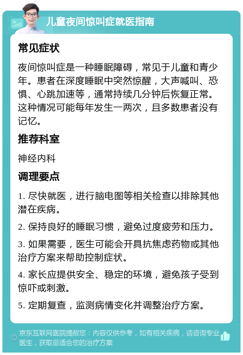 儿童夜间惊叫症就医指南 常见症状 夜间惊叫症是一种睡眠障碍，常见于儿童和青少年。患者在深度睡眠中突然惊醒，大声喊叫、恐惧、心跳加速等，通常持续几分钟后恢复正常。这种情况可能每年发生一两次，且多数患者没有记忆。 推荐科室 神经内科 调理要点 1. 尽快就医，进行脑电图等相关检查以排除其他潜在疾病。 2. 保持良好的睡眠习惯，避免过度疲劳和压力。 3. 如果需要，医生可能会开具抗焦虑药物或其他治疗方案来帮助控制症状。 4. 家长应提供安全、稳定的环境，避免孩子受到惊吓或刺激。 5. 定期复查，监测病情变化并调整治疗方案。