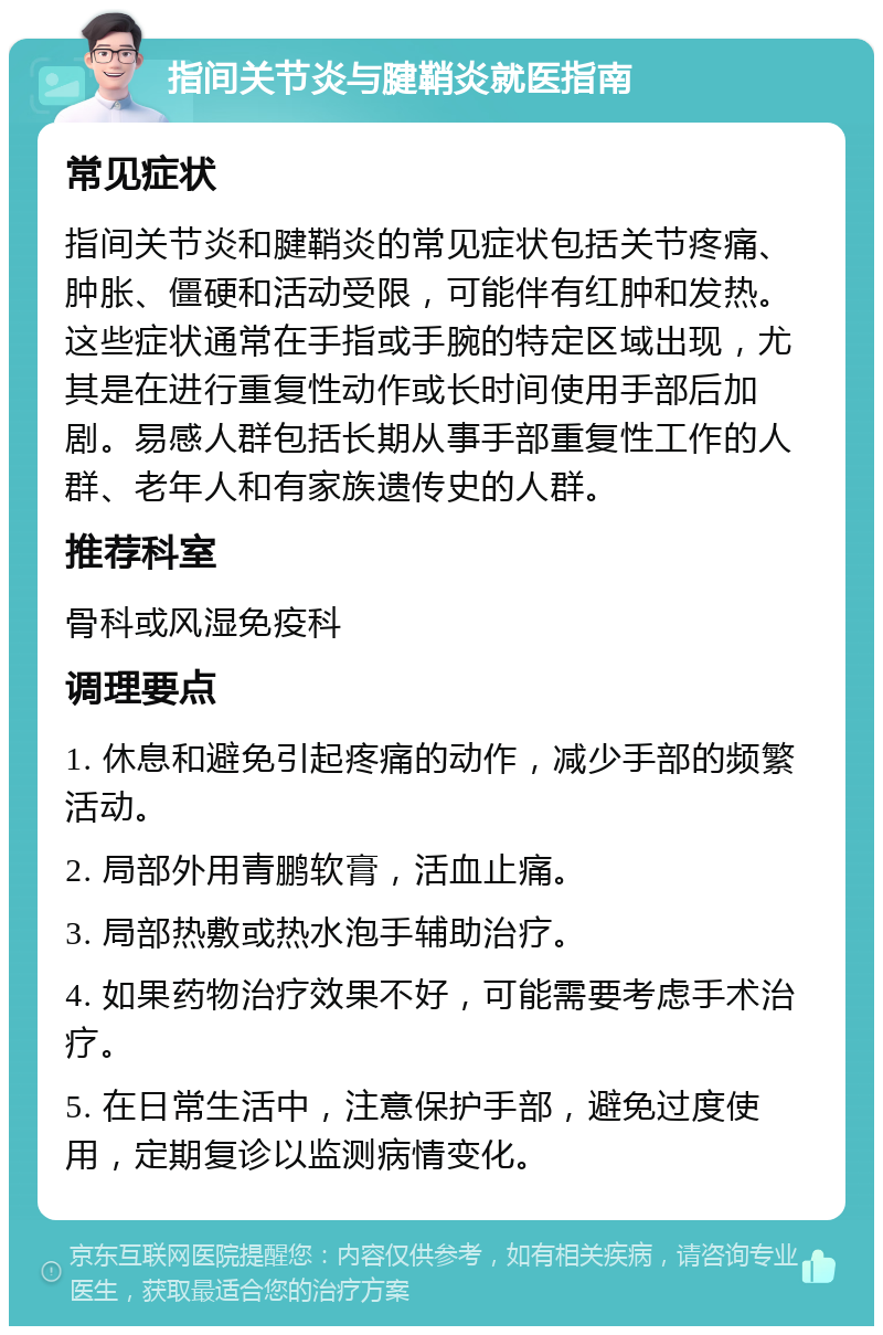 指间关节炎与腱鞘炎就医指南 常见症状 指间关节炎和腱鞘炎的常见症状包括关节疼痛、肿胀、僵硬和活动受限，可能伴有红肿和发热。这些症状通常在手指或手腕的特定区域出现，尤其是在进行重复性动作或长时间使用手部后加剧。易感人群包括长期从事手部重复性工作的人群、老年人和有家族遗传史的人群。 推荐科室 骨科或风湿免疫科 调理要点 1. 休息和避免引起疼痛的动作，减少手部的频繁活动。 2. 局部外用青鹏软膏，活血止痛。 3. 局部热敷或热水泡手辅助治疗。 4. 如果药物治疗效果不好，可能需要考虑手术治疗。 5. 在日常生活中，注意保护手部，避免过度使用，定期复诊以监测病情变化。