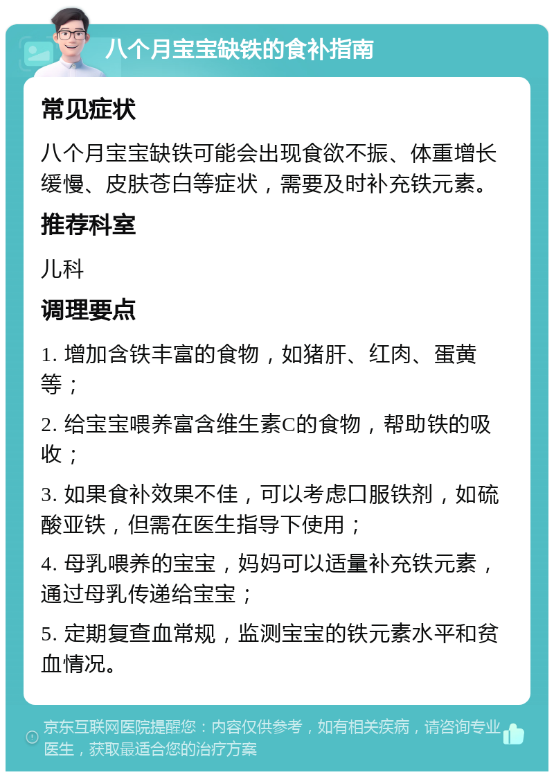 八个月宝宝缺铁的食补指南 常见症状 八个月宝宝缺铁可能会出现食欲不振、体重增长缓慢、皮肤苍白等症状，需要及时补充铁元素。 推荐科室 儿科 调理要点 1. 增加含铁丰富的食物，如猪肝、红肉、蛋黄等； 2. 给宝宝喂养富含维生素C的食物，帮助铁的吸收； 3. 如果食补效果不佳，可以考虑口服铁剂，如硫酸亚铁，但需在医生指导下使用； 4. 母乳喂养的宝宝，妈妈可以适量补充铁元素，通过母乳传递给宝宝； 5. 定期复查血常规，监测宝宝的铁元素水平和贫血情况。