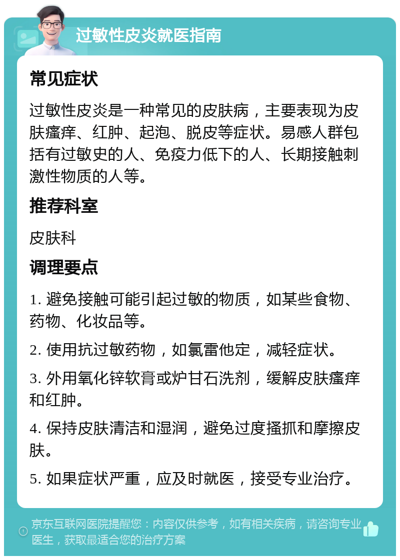 过敏性皮炎就医指南 常见症状 过敏性皮炎是一种常见的皮肤病，主要表现为皮肤瘙痒、红肿、起泡、脱皮等症状。易感人群包括有过敏史的人、免疫力低下的人、长期接触刺激性物质的人等。 推荐科室 皮肤科 调理要点 1. 避免接触可能引起过敏的物质，如某些食物、药物、化妆品等。 2. 使用抗过敏药物，如氯雷他定，减轻症状。 3. 外用氧化锌软膏或炉甘石洗剂，缓解皮肤瘙痒和红肿。 4. 保持皮肤清洁和湿润，避免过度搔抓和摩擦皮肤。 5. 如果症状严重，应及时就医，接受专业治疗。