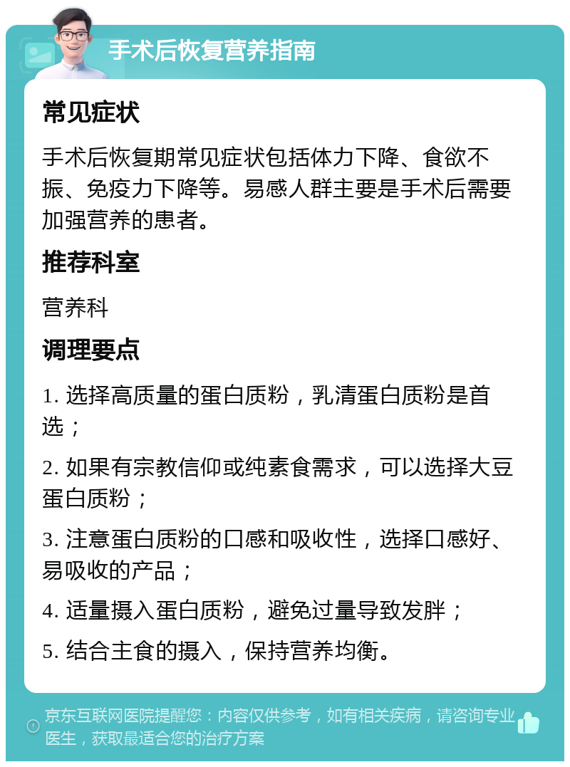 手术后恢复营养指南 常见症状 手术后恢复期常见症状包括体力下降、食欲不振、免疫力下降等。易感人群主要是手术后需要加强营养的患者。 推荐科室 营养科 调理要点 1. 选择高质量的蛋白质粉，乳清蛋白质粉是首选； 2. 如果有宗教信仰或纯素食需求，可以选择大豆蛋白质粉； 3. 注意蛋白质粉的口感和吸收性，选择口感好、易吸收的产品； 4. 适量摄入蛋白质粉，避免过量导致发胖； 5. 结合主食的摄入，保持营养均衡。