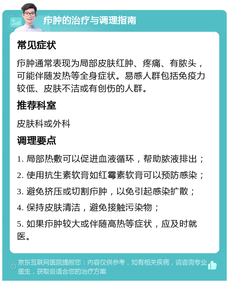 疖肿的治疗与调理指南 常见症状 疖肿通常表现为局部皮肤红肿、疼痛、有脓头，可能伴随发热等全身症状。易感人群包括免疫力较低、皮肤不洁或有创伤的人群。 推荐科室 皮肤科或外科 调理要点 1. 局部热敷可以促进血液循环，帮助脓液排出； 2. 使用抗生素软膏如红霉素软膏可以预防感染； 3. 避免挤压或切割疖肿，以免引起感染扩散； 4. 保持皮肤清洁，避免接触污染物； 5. 如果疖肿较大或伴随高热等症状，应及时就医。