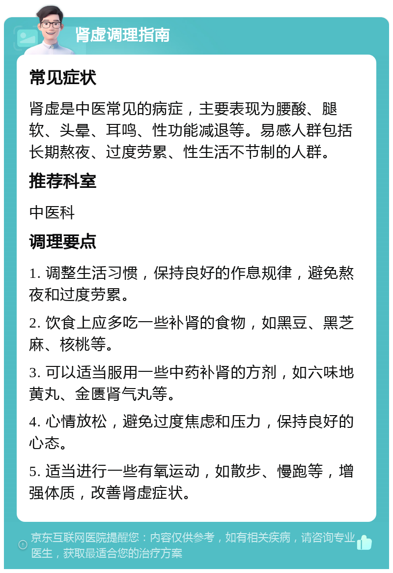 肾虚调理指南 常见症状 肾虚是中医常见的病症，主要表现为腰酸、腿软、头晕、耳鸣、性功能减退等。易感人群包括长期熬夜、过度劳累、性生活不节制的人群。 推荐科室 中医科 调理要点 1. 调整生活习惯，保持良好的作息规律，避免熬夜和过度劳累。 2. 饮食上应多吃一些补肾的食物，如黑豆、黑芝麻、核桃等。 3. 可以适当服用一些中药补肾的方剂，如六味地黄丸、金匮肾气丸等。 4. 心情放松，避免过度焦虑和压力，保持良好的心态。 5. 适当进行一些有氧运动，如散步、慢跑等，增强体质，改善肾虚症状。