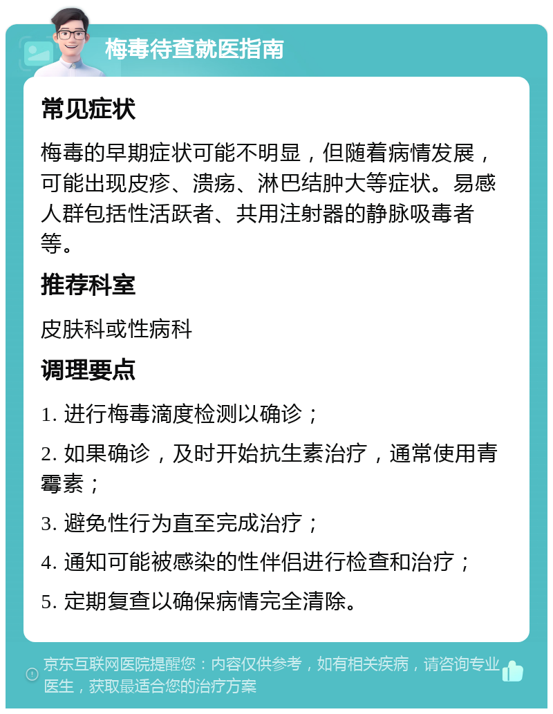 梅毒待查就医指南 常见症状 梅毒的早期症状可能不明显，但随着病情发展，可能出现皮疹、溃疡、淋巴结肿大等症状。易感人群包括性活跃者、共用注射器的静脉吸毒者等。 推荐科室 皮肤科或性病科 调理要点 1. 进行梅毒滴度检测以确诊； 2. 如果确诊，及时开始抗生素治疗，通常使用青霉素； 3. 避免性行为直至完成治疗； 4. 通知可能被感染的性伴侣进行检查和治疗； 5. 定期复查以确保病情完全清除。