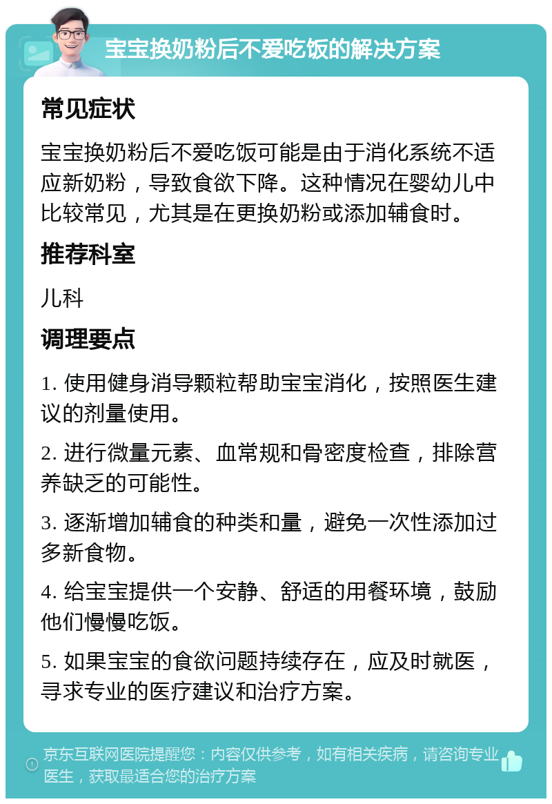 宝宝换奶粉后不爱吃饭的解决方案 常见症状 宝宝换奶粉后不爱吃饭可能是由于消化系统不适应新奶粉，导致食欲下降。这种情况在婴幼儿中比较常见，尤其是在更换奶粉或添加辅食时。 推荐科室 儿科 调理要点 1. 使用健身消导颗粒帮助宝宝消化，按照医生建议的剂量使用。 2. 进行微量元素、血常规和骨密度检查，排除营养缺乏的可能性。 3. 逐渐增加辅食的种类和量，避免一次性添加过多新食物。 4. 给宝宝提供一个安静、舒适的用餐环境，鼓励他们慢慢吃饭。 5. 如果宝宝的食欲问题持续存在，应及时就医，寻求专业的医疗建议和治疗方案。