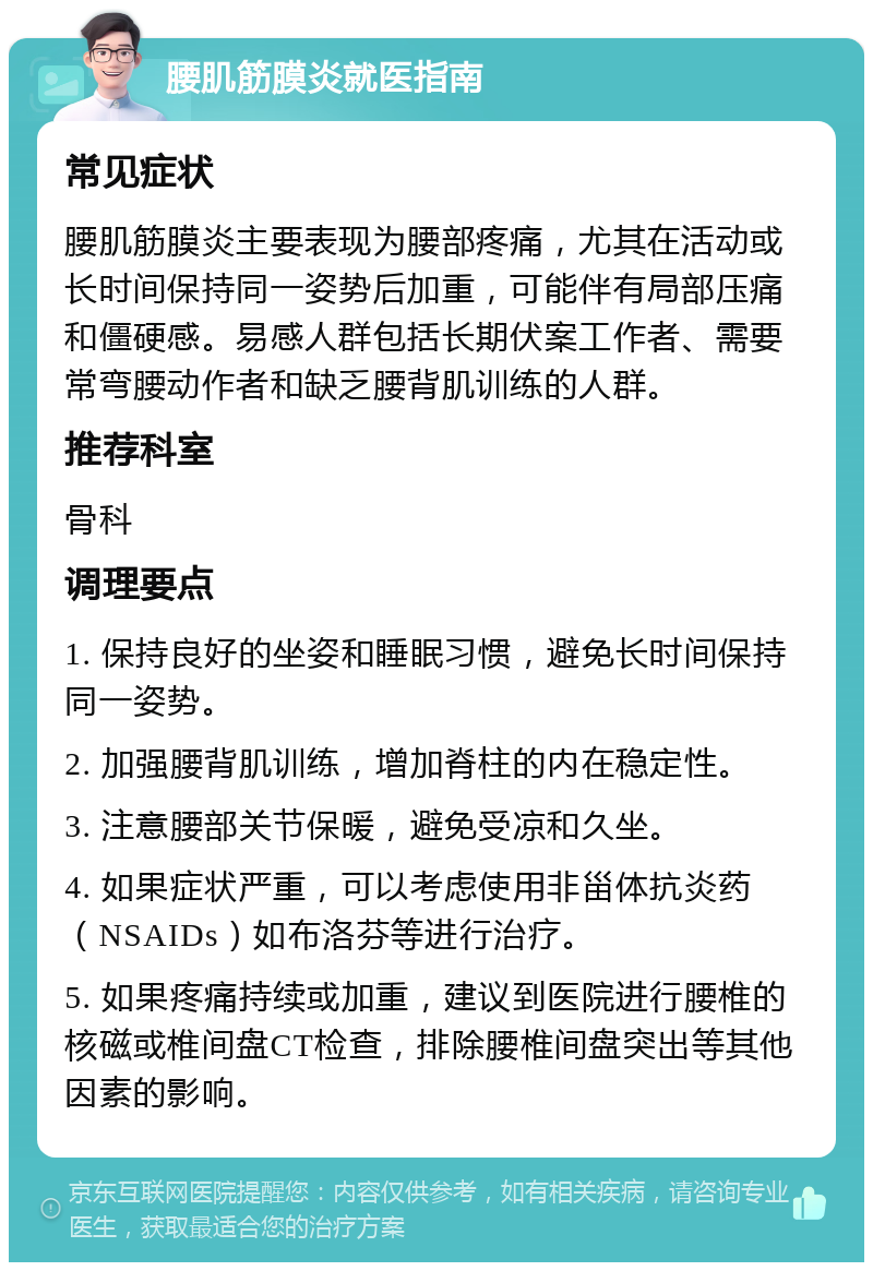 腰肌筋膜炎就医指南 常见症状 腰肌筋膜炎主要表现为腰部疼痛，尤其在活动或长时间保持同一姿势后加重，可能伴有局部压痛和僵硬感。易感人群包括长期伏案工作者、需要常弯腰动作者和缺乏腰背肌训练的人群。 推荐科室 骨科 调理要点 1. 保持良好的坐姿和睡眠习惯，避免长时间保持同一姿势。 2. 加强腰背肌训练，增加脊柱的内在稳定性。 3. 注意腰部关节保暖，避免受凉和久坐。 4. 如果症状严重，可以考虑使用非甾体抗炎药（NSAIDs）如布洛芬等进行治疗。 5. 如果疼痛持续或加重，建议到医院进行腰椎的核磁或椎间盘CT检查，排除腰椎间盘突出等其他因素的影响。