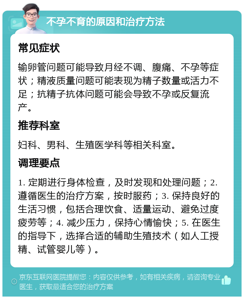 不孕不育的原因和治疗方法 常见症状 输卵管问题可能导致月经不调、腹痛、不孕等症状；精液质量问题可能表现为精子数量或活力不足；抗精子抗体问题可能会导致不孕或反复流产。 推荐科室 妇科、男科、生殖医学科等相关科室。 调理要点 1. 定期进行身体检查，及时发现和处理问题；2. 遵循医生的治疗方案，按时服药；3. 保持良好的生活习惯，包括合理饮食、适量运动、避免过度疲劳等；4. 减少压力，保持心情愉快；5. 在医生的指导下，选择合适的辅助生殖技术（如人工授精、试管婴儿等）。