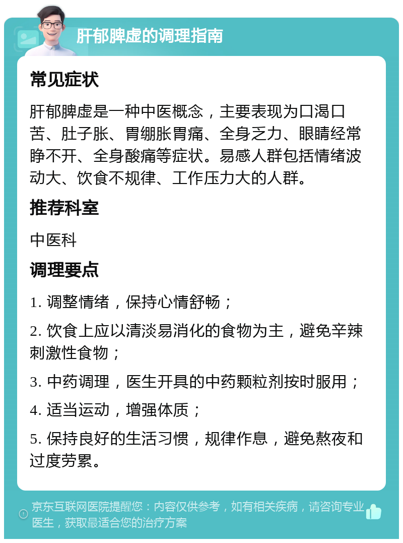 肝郁脾虚的调理指南 常见症状 肝郁脾虚是一种中医概念，主要表现为口渴口苦、肚子胀、胃绷胀胃痛、全身乏力、眼睛经常睁不开、全身酸痛等症状。易感人群包括情绪波动大、饮食不规律、工作压力大的人群。 推荐科室 中医科 调理要点 1. 调整情绪，保持心情舒畅； 2. 饮食上应以清淡易消化的食物为主，避免辛辣刺激性食物； 3. 中药调理，医生开具的中药颗粒剂按时服用； 4. 适当运动，增强体质； 5. 保持良好的生活习惯，规律作息，避免熬夜和过度劳累。