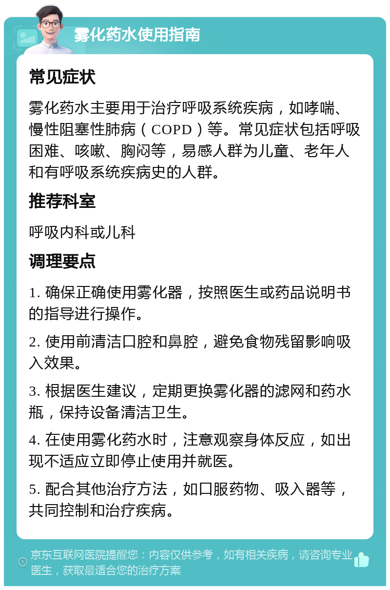 雾化药水使用指南 常见症状 雾化药水主要用于治疗呼吸系统疾病，如哮喘、慢性阻塞性肺病（COPD）等。常见症状包括呼吸困难、咳嗽、胸闷等，易感人群为儿童、老年人和有呼吸系统疾病史的人群。 推荐科室 呼吸内科或儿科 调理要点 1. 确保正确使用雾化器，按照医生或药品说明书的指导进行操作。 2. 使用前清洁口腔和鼻腔，避免食物残留影响吸入效果。 3. 根据医生建议，定期更换雾化器的滤网和药水瓶，保持设备清洁卫生。 4. 在使用雾化药水时，注意观察身体反应，如出现不适应立即停止使用并就医。 5. 配合其他治疗方法，如口服药物、吸入器等，共同控制和治疗疾病。