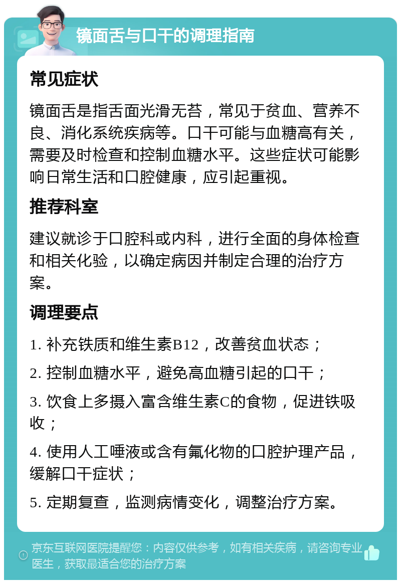 镜面舌与口干的调理指南 常见症状 镜面舌是指舌面光滑无苔，常见于贫血、营养不良、消化系统疾病等。口干可能与血糖高有关，需要及时检查和控制血糖水平。这些症状可能影响日常生活和口腔健康，应引起重视。 推荐科室 建议就诊于口腔科或内科，进行全面的身体检查和相关化验，以确定病因并制定合理的治疗方案。 调理要点 1. 补充铁质和维生素B12，改善贫血状态； 2. 控制血糖水平，避免高血糖引起的口干； 3. 饮食上多摄入富含维生素C的食物，促进铁吸收； 4. 使用人工唾液或含有氟化物的口腔护理产品，缓解口干症状； 5. 定期复查，监测病情变化，调整治疗方案。