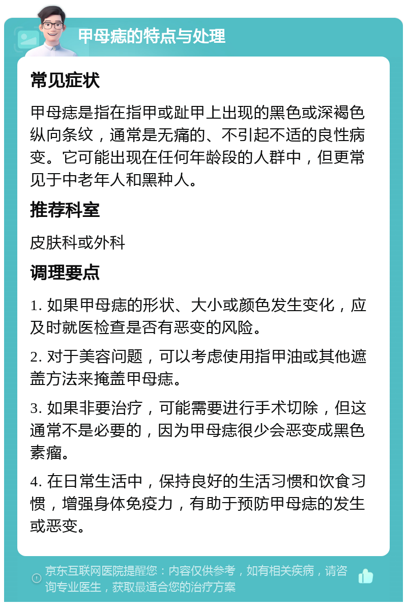 甲母痣的特点与处理 常见症状 甲母痣是指在指甲或趾甲上出现的黑色或深褐色纵向条纹，通常是无痛的、不引起不适的良性病变。它可能出现在任何年龄段的人群中，但更常见于中老年人和黑种人。 推荐科室 皮肤科或外科 调理要点 1. 如果甲母痣的形状、大小或颜色发生变化，应及时就医检查是否有恶变的风险。 2. 对于美容问题，可以考虑使用指甲油或其他遮盖方法来掩盖甲母痣。 3. 如果非要治疗，可能需要进行手术切除，但这通常不是必要的，因为甲母痣很少会恶变成黑色素瘤。 4. 在日常生活中，保持良好的生活习惯和饮食习惯，增强身体免疫力，有助于预防甲母痣的发生或恶变。