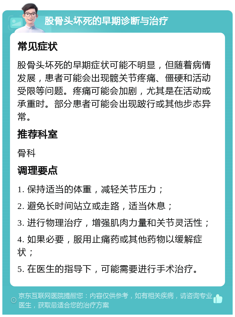 股骨头坏死的早期诊断与治疗 常见症状 股骨头坏死的早期症状可能不明显，但随着病情发展，患者可能会出现髋关节疼痛、僵硬和活动受限等问题。疼痛可能会加剧，尤其是在活动或承重时。部分患者可能会出现跛行或其他步态异常。 推荐科室 骨科 调理要点 1. 保持适当的体重，减轻关节压力； 2. 避免长时间站立或走路，适当休息； 3. 进行物理治疗，增强肌肉力量和关节灵活性； 4. 如果必要，服用止痛药或其他药物以缓解症状； 5. 在医生的指导下，可能需要进行手术治疗。