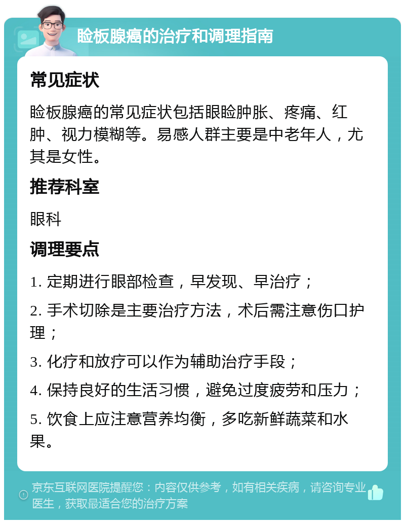 睑板腺癌的治疗和调理指南 常见症状 睑板腺癌的常见症状包括眼睑肿胀、疼痛、红肿、视力模糊等。易感人群主要是中老年人，尤其是女性。 推荐科室 眼科 调理要点 1. 定期进行眼部检查，早发现、早治疗； 2. 手术切除是主要治疗方法，术后需注意伤口护理； 3. 化疗和放疗可以作为辅助治疗手段； 4. 保持良好的生活习惯，避免过度疲劳和压力； 5. 饮食上应注意营养均衡，多吃新鲜蔬菜和水果。