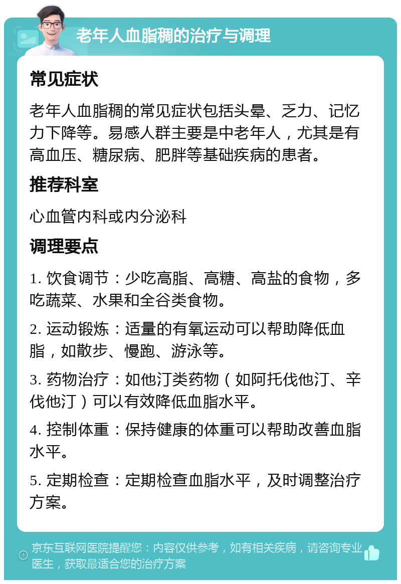 老年人血脂稠的治疗与调理 常见症状 老年人血脂稠的常见症状包括头晕、乏力、记忆力下降等。易感人群主要是中老年人，尤其是有高血压、糖尿病、肥胖等基础疾病的患者。 推荐科室 心血管内科或内分泌科 调理要点 1. 饮食调节：少吃高脂、高糖、高盐的食物，多吃蔬菜、水果和全谷类食物。 2. 运动锻炼：适量的有氧运动可以帮助降低血脂，如散步、慢跑、游泳等。 3. 药物治疗：如他汀类药物（如阿托伐他汀、辛伐他汀）可以有效降低血脂水平。 4. 控制体重：保持健康的体重可以帮助改善血脂水平。 5. 定期检查：定期检查血脂水平，及时调整治疗方案。