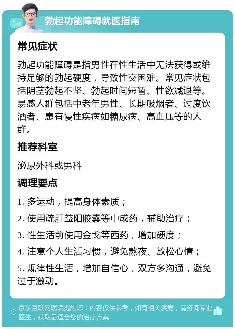 勃起功能障碍就医指南 常见症状 勃起功能障碍是指男性在性生活中无法获得或维持足够的勃起硬度，导致性交困难。常见症状包括阴茎勃起不坚、勃起时间短暂、性欲减退等。易感人群包括中老年男性、长期吸烟者、过度饮酒者、患有慢性疾病如糖尿病、高血压等的人群。 推荐科室 泌尿外科或男科 调理要点 1. 多运动，提高身体素质； 2. 使用疏肝益阳胶囊等中成药，辅助治疗； 3. 性生活前使用金戈等西药，增加硬度； 4. 注意个人生活习惯，避免熬夜、放松心情； 5. 规律性生活，增加自信心，双方多沟通，避免过于激动。