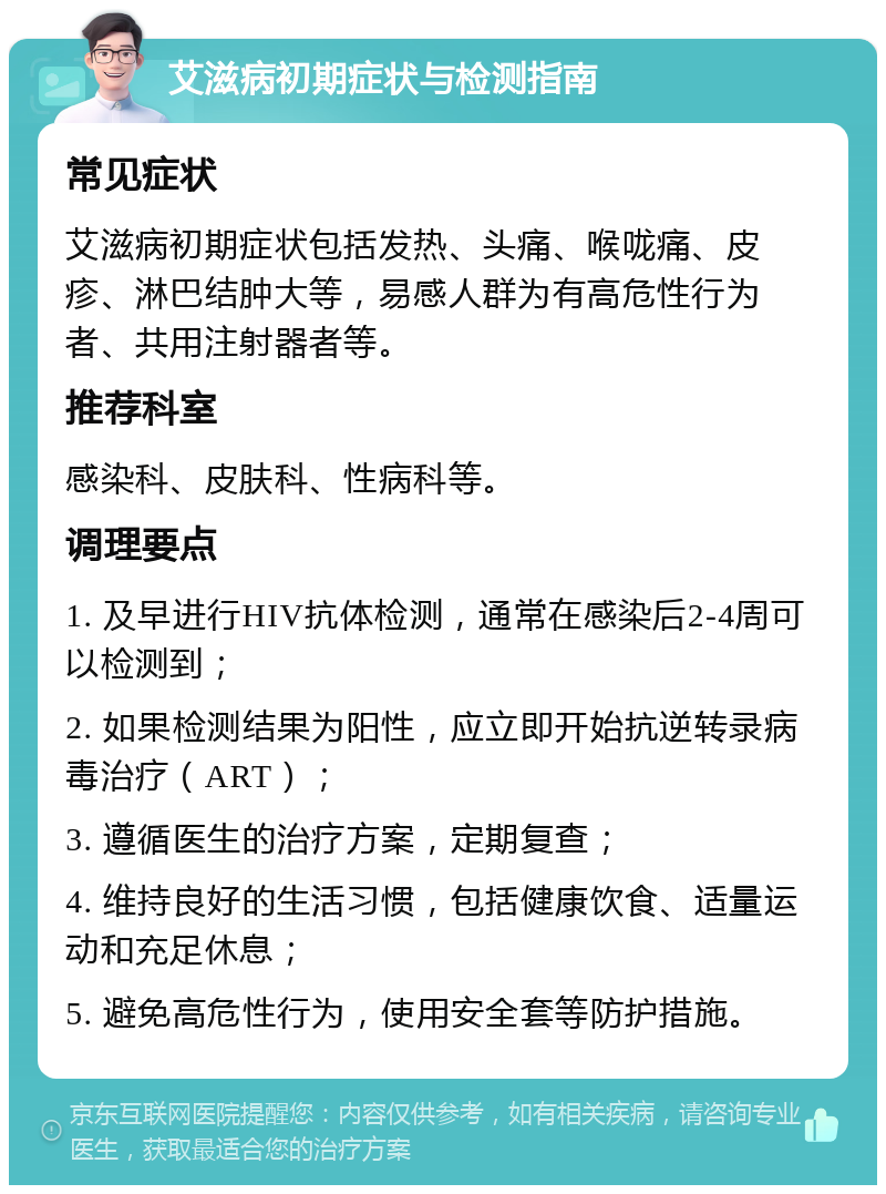 艾滋病初期症状与检测指南 常见症状 艾滋病初期症状包括发热、头痛、喉咙痛、皮疹、淋巴结肿大等，易感人群为有高危性行为者、共用注射器者等。 推荐科室 感染科、皮肤科、性病科等。 调理要点 1. 及早进行HIV抗体检测，通常在感染后2-4周可以检测到； 2. 如果检测结果为阳性，应立即开始抗逆转录病毒治疗（ART）； 3. 遵循医生的治疗方案，定期复查； 4. 维持良好的生活习惯，包括健康饮食、适量运动和充足休息； 5. 避免高危性行为，使用安全套等防护措施。