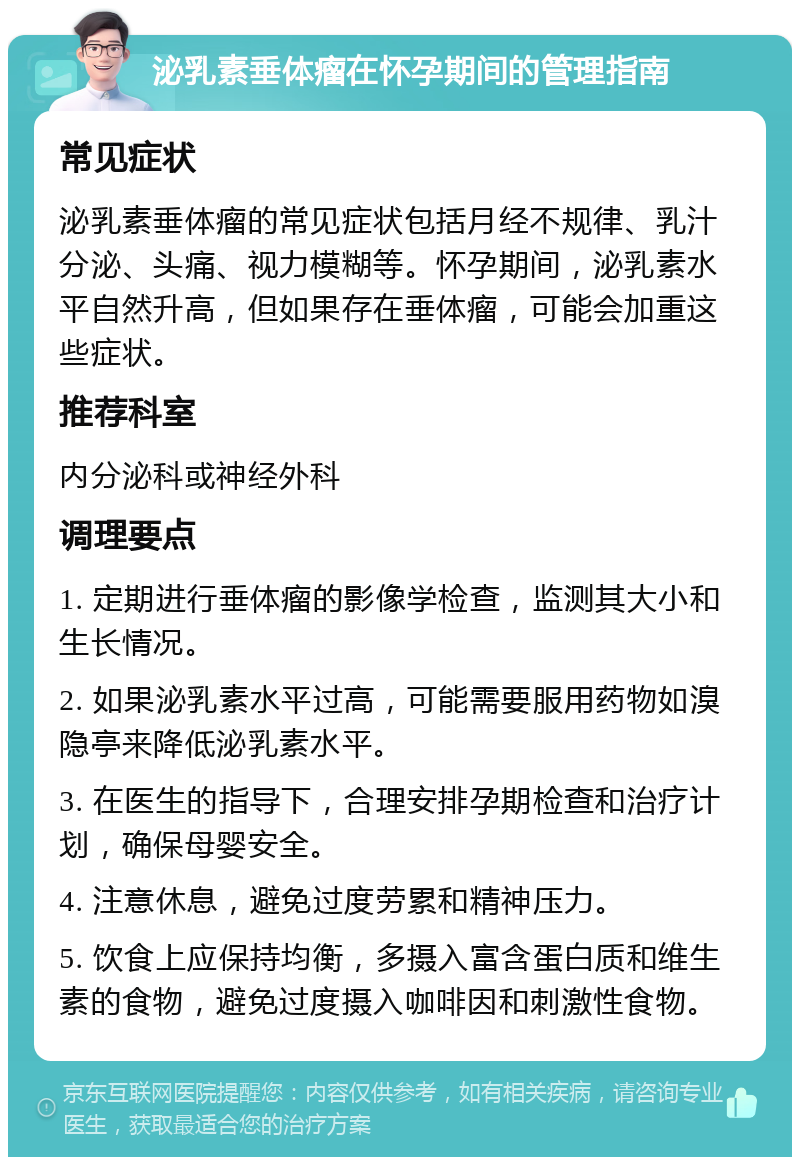 泌乳素垂体瘤在怀孕期间的管理指南 常见症状 泌乳素垂体瘤的常见症状包括月经不规律、乳汁分泌、头痛、视力模糊等。怀孕期间，泌乳素水平自然升高，但如果存在垂体瘤，可能会加重这些症状。 推荐科室 内分泌科或神经外科 调理要点 1. 定期进行垂体瘤的影像学检查，监测其大小和生长情况。 2. 如果泌乳素水平过高，可能需要服用药物如溴隐亭来降低泌乳素水平。 3. 在医生的指导下，合理安排孕期检查和治疗计划，确保母婴安全。 4. 注意休息，避免过度劳累和精神压力。 5. 饮食上应保持均衡，多摄入富含蛋白质和维生素的食物，避免过度摄入咖啡因和刺激性食物。