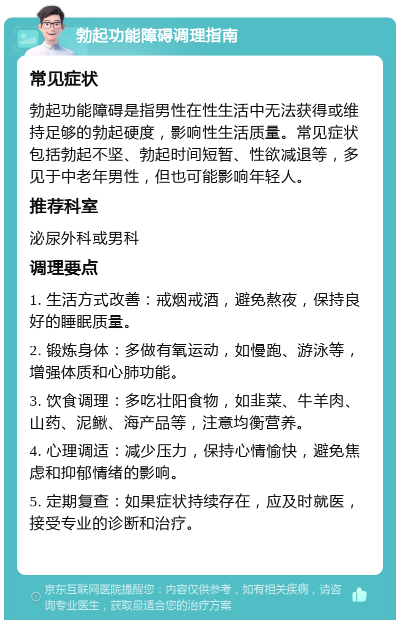 勃起功能障碍调理指南 常见症状 勃起功能障碍是指男性在性生活中无法获得或维持足够的勃起硬度，影响性生活质量。常见症状包括勃起不坚、勃起时间短暂、性欲减退等，多见于中老年男性，但也可能影响年轻人。 推荐科室 泌尿外科或男科 调理要点 1. 生活方式改善：戒烟戒酒，避免熬夜，保持良好的睡眠质量。 2. 锻炼身体：多做有氧运动，如慢跑、游泳等，增强体质和心肺功能。 3. 饮食调理：多吃壮阳食物，如韭菜、牛羊肉、山药、泥鳅、海产品等，注意均衡营养。 4. 心理调适：减少压力，保持心情愉快，避免焦虑和抑郁情绪的影响。 5. 定期复查：如果症状持续存在，应及时就医，接受专业的诊断和治疗。