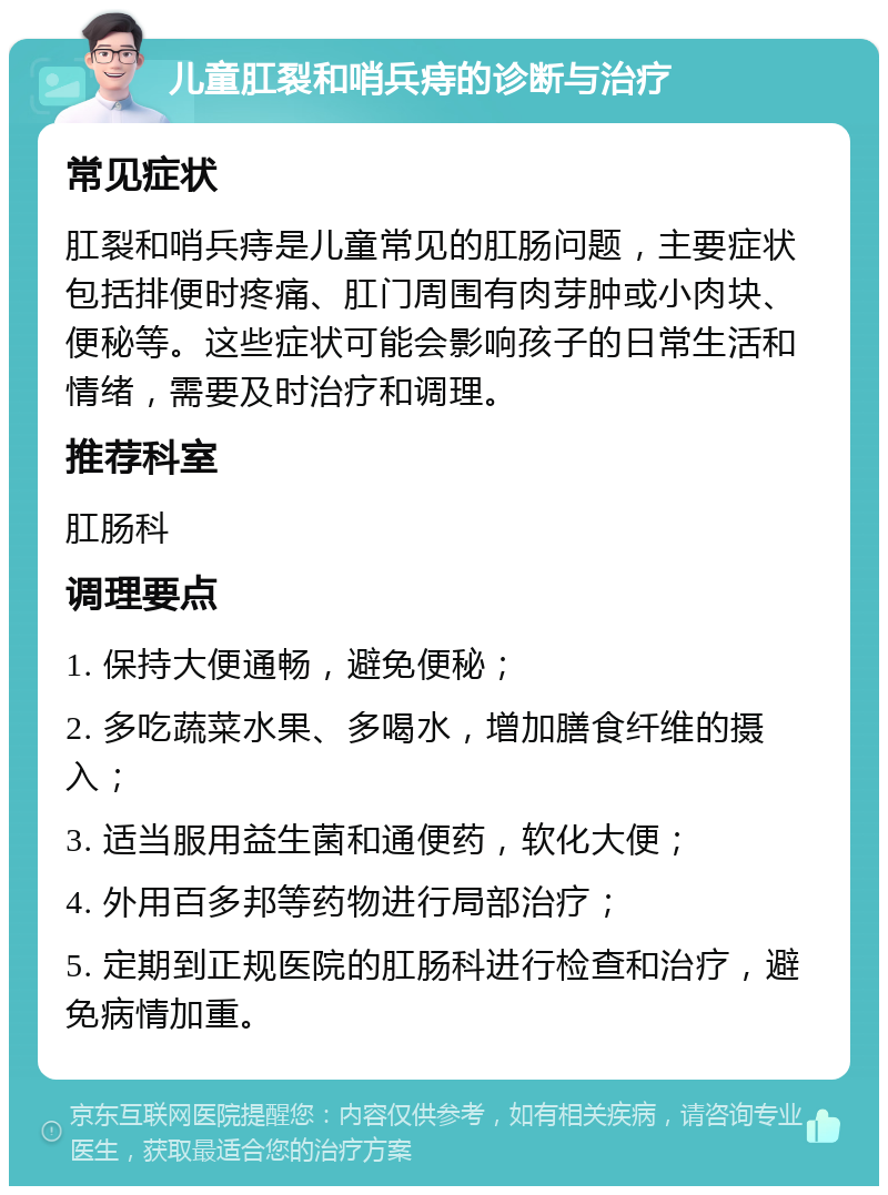 儿童肛裂和哨兵痔的诊断与治疗 常见症状 肛裂和哨兵痔是儿童常见的肛肠问题，主要症状包括排便时疼痛、肛门周围有肉芽肿或小肉块、便秘等。这些症状可能会影响孩子的日常生活和情绪，需要及时治疗和调理。 推荐科室 肛肠科 调理要点 1. 保持大便通畅，避免便秘； 2. 多吃蔬菜水果、多喝水，增加膳食纤维的摄入； 3. 适当服用益生菌和通便药，软化大便； 4. 外用百多邦等药物进行局部治疗； 5. 定期到正规医院的肛肠科进行检查和治疗，避免病情加重。