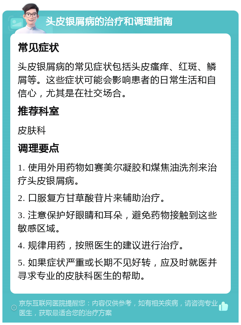 头皮银屑病的治疗和调理指南 常见症状 头皮银屑病的常见症状包括头皮瘙痒、红斑、鳞屑等。这些症状可能会影响患者的日常生活和自信心，尤其是在社交场合。 推荐科室 皮肤科 调理要点 1. 使用外用药物如赛美尔凝胶和煤焦油洗剂来治疗头皮银屑病。 2. 口服复方甘草酸苷片来辅助治疗。 3. 注意保护好眼睛和耳朵，避免药物接触到这些敏感区域。 4. 规律用药，按照医生的建议进行治疗。 5. 如果症状严重或长期不见好转，应及时就医并寻求专业的皮肤科医生的帮助。