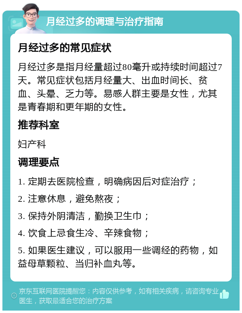 月经过多的调理与治疗指南 月经过多的常见症状 月经过多是指月经量超过80毫升或持续时间超过7天。常见症状包括月经量大、出血时间长、贫血、头晕、乏力等。易感人群主要是女性，尤其是青春期和更年期的女性。 推荐科室 妇产科 调理要点 1. 定期去医院检查，明确病因后对症治疗； 2. 注意休息，避免熬夜； 3. 保持外阴清洁，勤换卫生巾； 4. 饮食上忌食生冷、辛辣食物； 5. 如果医生建议，可以服用一些调经的药物，如益母草颗粒、当归补血丸等。