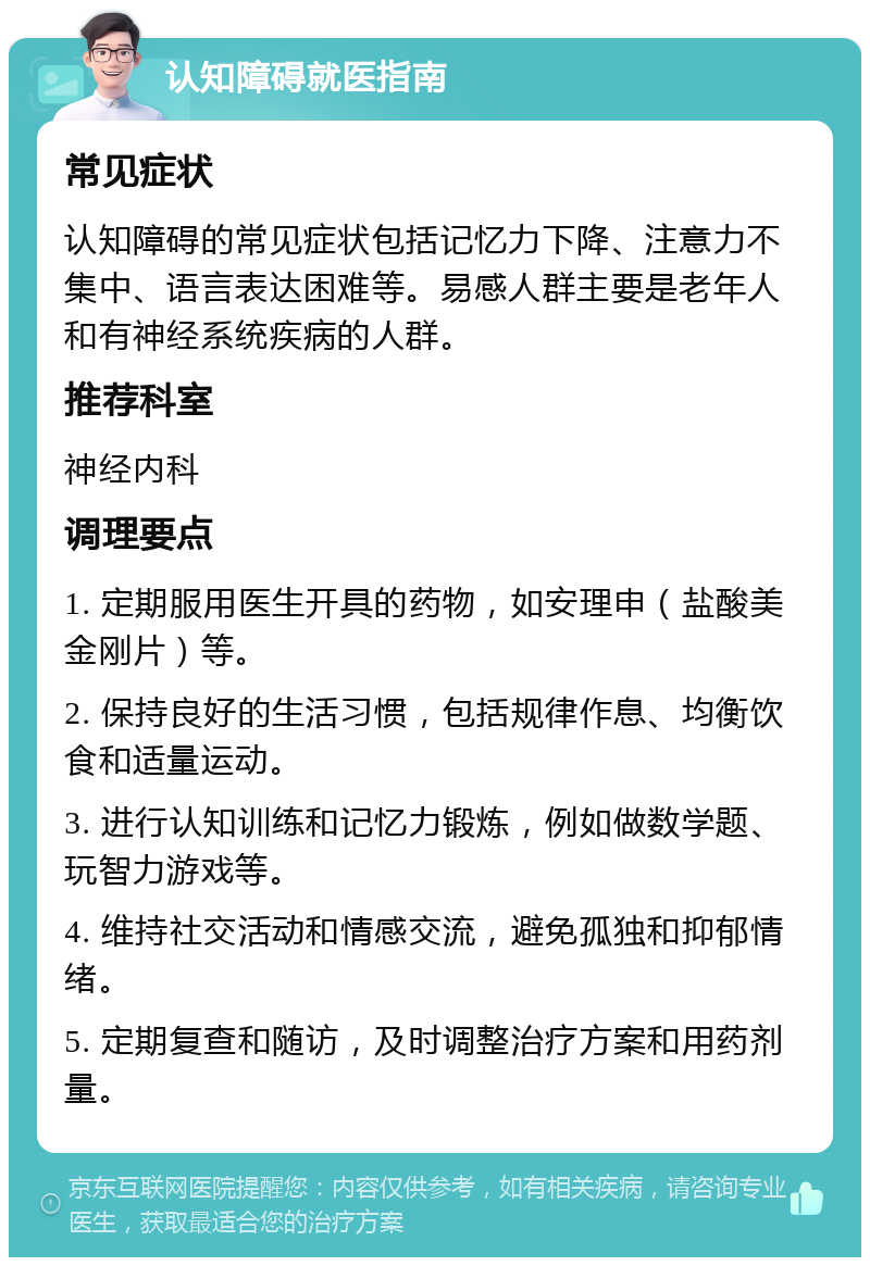 认知障碍就医指南 常见症状 认知障碍的常见症状包括记忆力下降、注意力不集中、语言表达困难等。易感人群主要是老年人和有神经系统疾病的人群。 推荐科室 神经内科 调理要点 1. 定期服用医生开具的药物，如安理申（盐酸美金刚片）等。 2. 保持良好的生活习惯，包括规律作息、均衡饮食和适量运动。 3. 进行认知训练和记忆力锻炼，例如做数学题、玩智力游戏等。 4. 维持社交活动和情感交流，避免孤独和抑郁情绪。 5. 定期复查和随访，及时调整治疗方案和用药剂量。