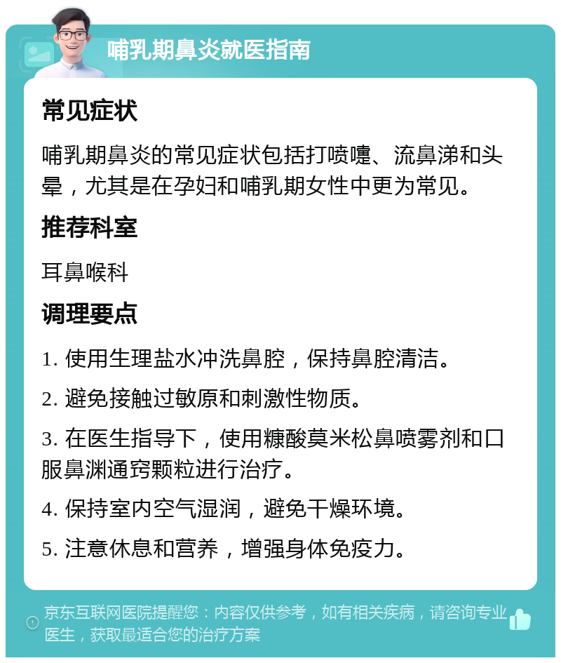 哺乳期鼻炎就医指南 常见症状 哺乳期鼻炎的常见症状包括打喷嚏、流鼻涕和头晕，尤其是在孕妇和哺乳期女性中更为常见。 推荐科室 耳鼻喉科 调理要点 1. 使用生理盐水冲洗鼻腔，保持鼻腔清洁。 2. 避免接触过敏原和刺激性物质。 3. 在医生指导下，使用糠酸莫米松鼻喷雾剂和口服鼻渊通窍颗粒进行治疗。 4. 保持室内空气湿润，避免干燥环境。 5. 注意休息和营养，增强身体免疫力。