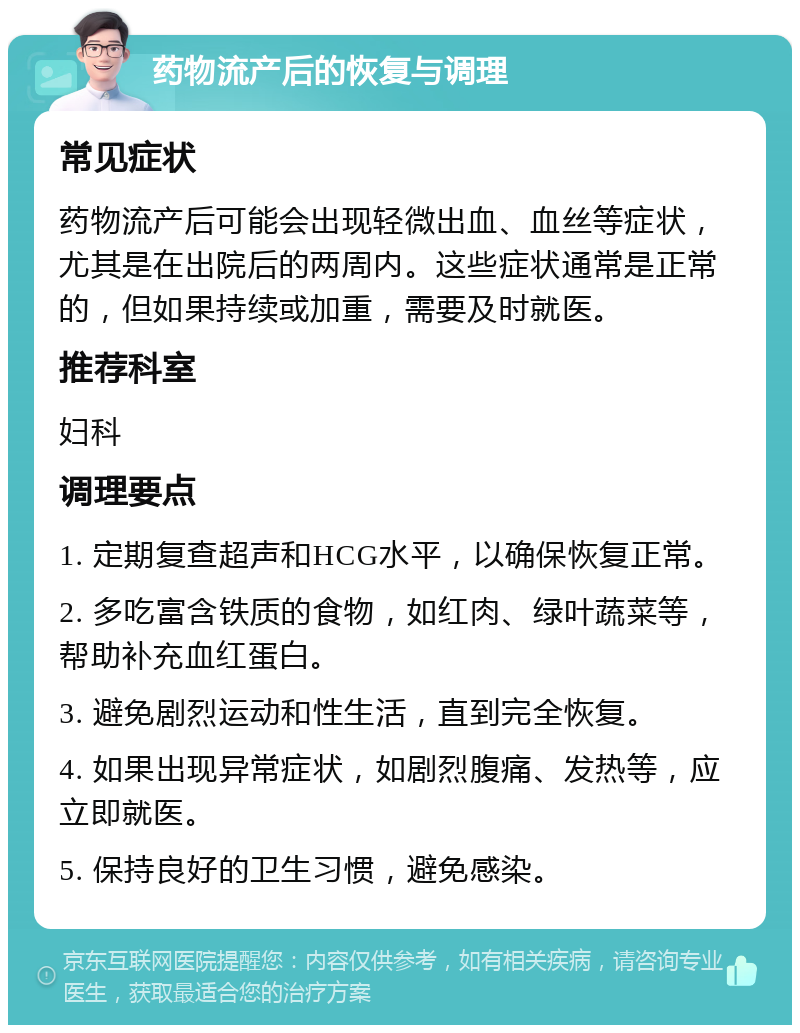 药物流产后的恢复与调理 常见症状 药物流产后可能会出现轻微出血、血丝等症状，尤其是在出院后的两周内。这些症状通常是正常的，但如果持续或加重，需要及时就医。 推荐科室 妇科 调理要点 1. 定期复查超声和HCG水平，以确保恢复正常。 2. 多吃富含铁质的食物，如红肉、绿叶蔬菜等，帮助补充血红蛋白。 3. 避免剧烈运动和性生活，直到完全恢复。 4. 如果出现异常症状，如剧烈腹痛、发热等，应立即就医。 5. 保持良好的卫生习惯，避免感染。