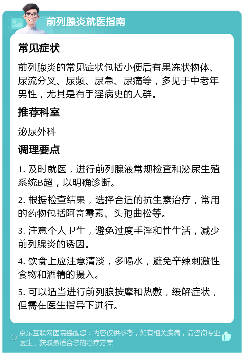 前列腺炎就医指南 常见症状 前列腺炎的常见症状包括小便后有果冻状物体、尿流分叉、尿频、尿急、尿痛等，多见于中老年男性，尤其是有手淫病史的人群。 推荐科室 泌尿外科 调理要点 1. 及时就医，进行前列腺液常规检查和泌尿生殖系统B超，以明确诊断。 2. 根据检查结果，选择合适的抗生素治疗，常用的药物包括阿奇霉素、头孢曲松等。 3. 注意个人卫生，避免过度手淫和性生活，减少前列腺炎的诱因。 4. 饮食上应注意清淡，多喝水，避免辛辣刺激性食物和酒精的摄入。 5. 可以适当进行前列腺按摩和热敷，缓解症状，但需在医生指导下进行。