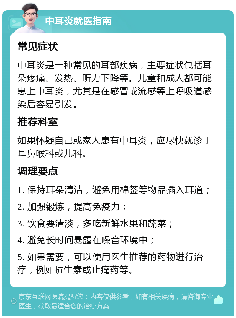 中耳炎就医指南 常见症状 中耳炎是一种常见的耳部疾病，主要症状包括耳朵疼痛、发热、听力下降等。儿童和成人都可能患上中耳炎，尤其是在感冒或流感等上呼吸道感染后容易引发。 推荐科室 如果怀疑自己或家人患有中耳炎，应尽快就诊于耳鼻喉科或儿科。 调理要点 1. 保持耳朵清洁，避免用棉签等物品插入耳道； 2. 加强锻炼，提高免疫力； 3. 饮食要清淡，多吃新鲜水果和蔬菜； 4. 避免长时间暴露在噪音环境中； 5. 如果需要，可以使用医生推荐的药物进行治疗，例如抗生素或止痛药等。