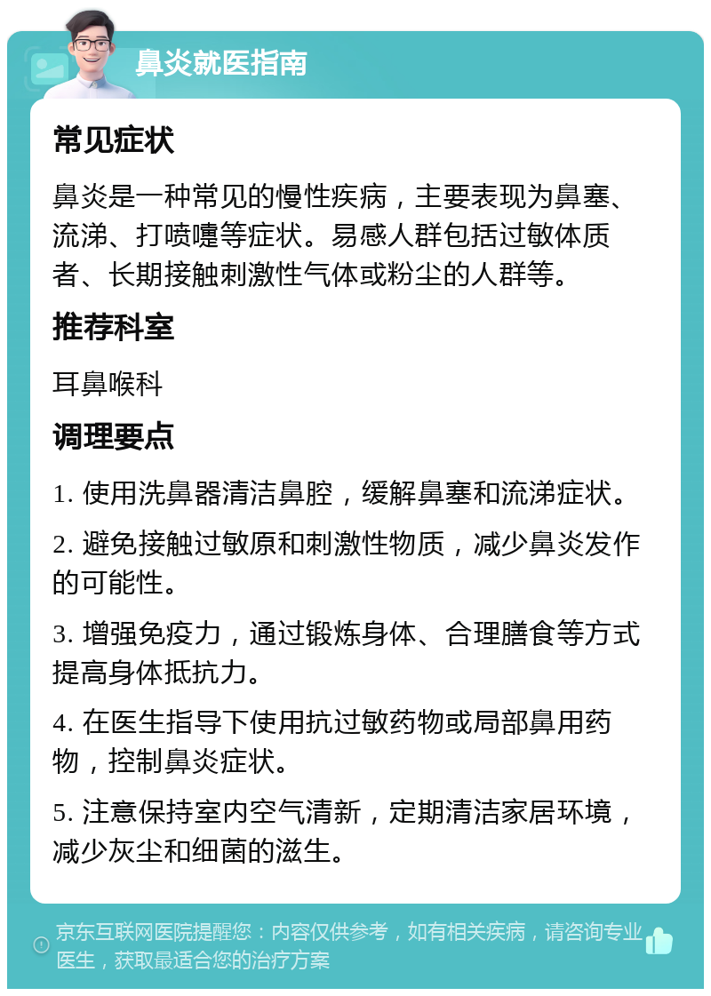 鼻炎就医指南 常见症状 鼻炎是一种常见的慢性疾病，主要表现为鼻塞、流涕、打喷嚏等症状。易感人群包括过敏体质者、长期接触刺激性气体或粉尘的人群等。 推荐科室 耳鼻喉科 调理要点 1. 使用洗鼻器清洁鼻腔，缓解鼻塞和流涕症状。 2. 避免接触过敏原和刺激性物质，减少鼻炎发作的可能性。 3. 增强免疫力，通过锻炼身体、合理膳食等方式提高身体抵抗力。 4. 在医生指导下使用抗过敏药物或局部鼻用药物，控制鼻炎症状。 5. 注意保持室内空气清新，定期清洁家居环境，减少灰尘和细菌的滋生。