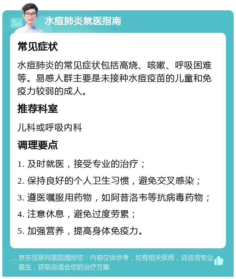 水痘肺炎就医指南 常见症状 水痘肺炎的常见症状包括高烧、咳嗽、呼吸困难等。易感人群主要是未接种水痘疫苗的儿童和免疫力较弱的成人。 推荐科室 儿科或呼吸内科 调理要点 1. 及时就医，接受专业的治疗； 2. 保持良好的个人卫生习惯，避免交叉感染； 3. 遵医嘱服用药物，如阿昔洛韦等抗病毒药物； 4. 注意休息，避免过度劳累； 5. 加强营养，提高身体免疫力。