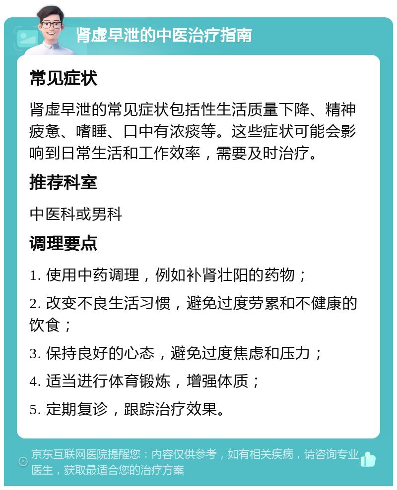 肾虚早泄的中医治疗指南 常见症状 肾虚早泄的常见症状包括性生活质量下降、精神疲惫、嗜睡、口中有浓痰等。这些症状可能会影响到日常生活和工作效率，需要及时治疗。 推荐科室 中医科或男科 调理要点 1. 使用中药调理，例如补肾壮阳的药物； 2. 改变不良生活习惯，避免过度劳累和不健康的饮食； 3. 保持良好的心态，避免过度焦虑和压力； 4. 适当进行体育锻炼，增强体质； 5. 定期复诊，跟踪治疗效果。