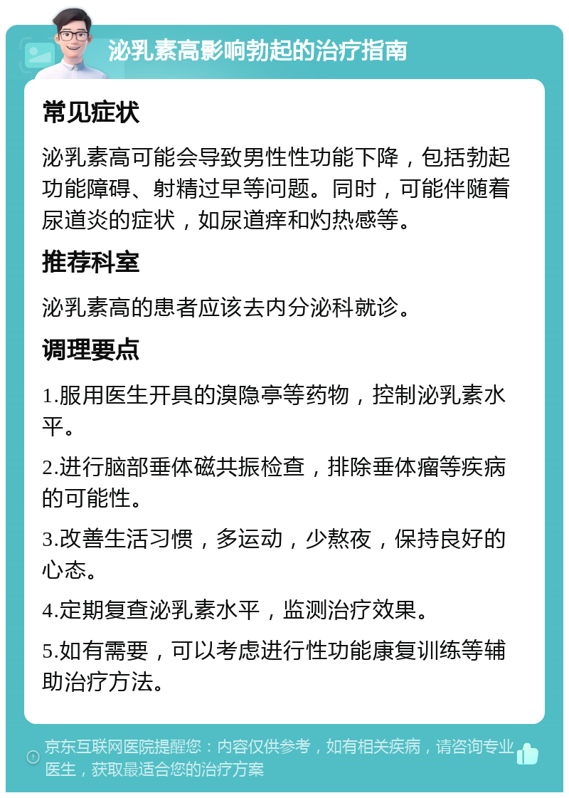 泌乳素高影响勃起的治疗指南 常见症状 泌乳素高可能会导致男性性功能下降，包括勃起功能障碍、射精过早等问题。同时，可能伴随着尿道炎的症状，如尿道痒和灼热感等。 推荐科室 泌乳素高的患者应该去内分泌科就诊。 调理要点 1.服用医生开具的溴隐亭等药物，控制泌乳素水平。 2.进行脑部垂体磁共振检查，排除垂体瘤等疾病的可能性。 3.改善生活习惯，多运动，少熬夜，保持良好的心态。 4.定期复查泌乳素水平，监测治疗效果。 5.如有需要，可以考虑进行性功能康复训练等辅助治疗方法。