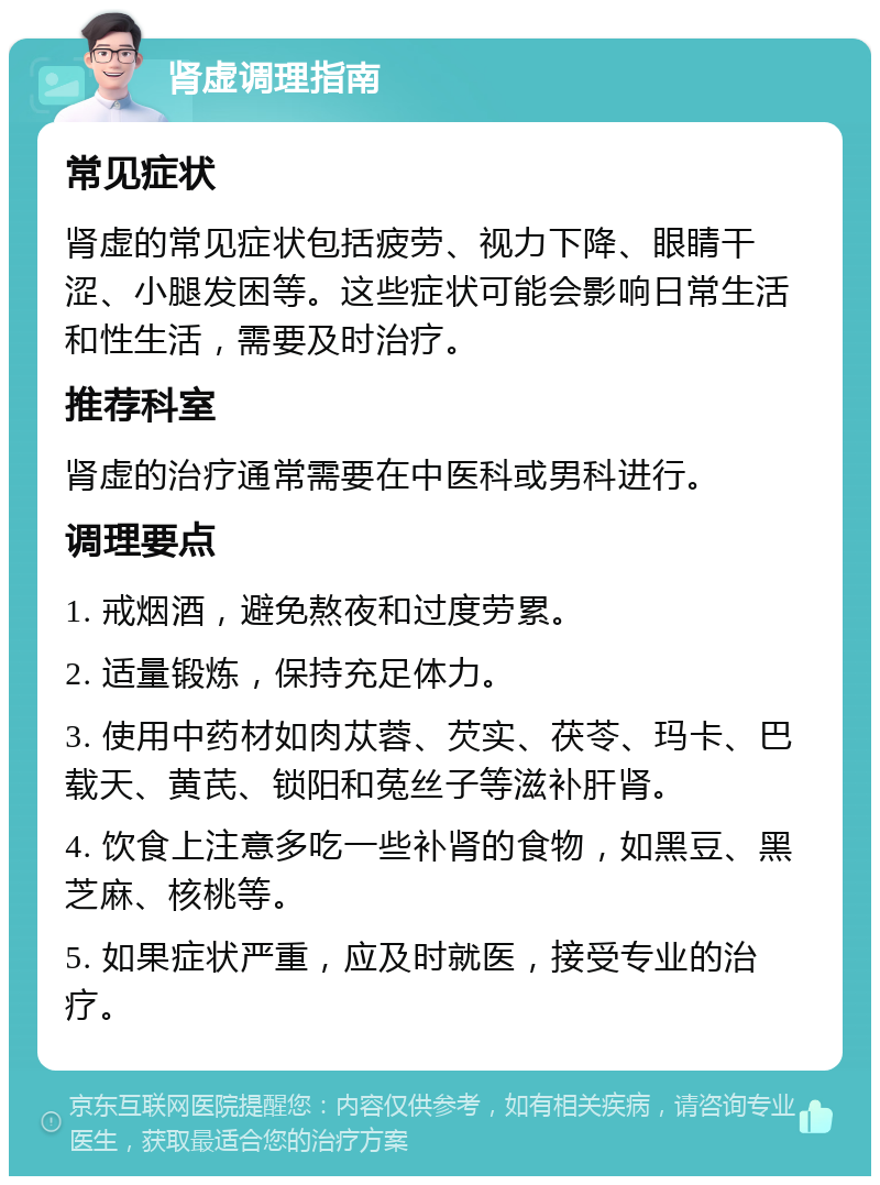 肾虚调理指南 常见症状 肾虚的常见症状包括疲劳、视力下降、眼睛干涩、小腿发困等。这些症状可能会影响日常生活和性生活，需要及时治疗。 推荐科室 肾虚的治疗通常需要在中医科或男科进行。 调理要点 1. 戒烟酒，避免熬夜和过度劳累。 2. 适量锻炼，保持充足体力。 3. 使用中药材如肉苁蓉、芡实、茯苓、玛卡、巴载天、黄芪、锁阳和菟丝子等滋补肝肾。 4. 饮食上注意多吃一些补肾的食物，如黑豆、黑芝麻、核桃等。 5. 如果症状严重，应及时就医，接受专业的治疗。