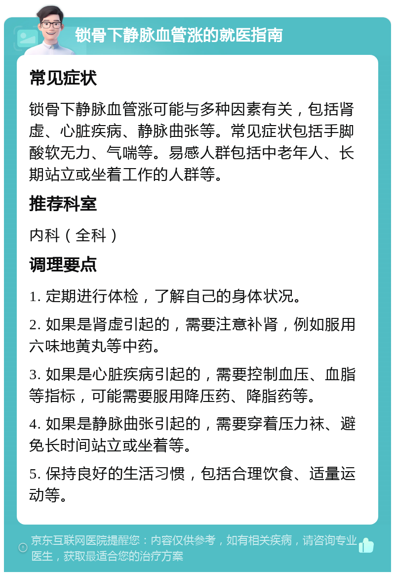 锁骨下静脉血管涨的就医指南 常见症状 锁骨下静脉血管涨可能与多种因素有关，包括肾虚、心脏疾病、静脉曲张等。常见症状包括手脚酸软无力、气喘等。易感人群包括中老年人、长期站立或坐着工作的人群等。 推荐科室 内科（全科） 调理要点 1. 定期进行体检，了解自己的身体状况。 2. 如果是肾虚引起的，需要注意补肾，例如服用六味地黄丸等中药。 3. 如果是心脏疾病引起的，需要控制血压、血脂等指标，可能需要服用降压药、降脂药等。 4. 如果是静脉曲张引起的，需要穿着压力袜、避免长时间站立或坐着等。 5. 保持良好的生活习惯，包括合理饮食、适量运动等。