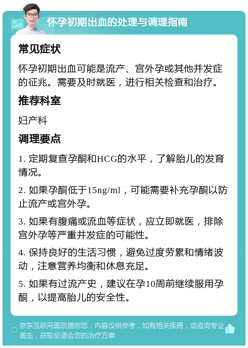 怀孕初期出血的处理与调理指南 常见症状 怀孕初期出血可能是流产、宫外孕或其他并发症的征兆。需要及时就医，进行相关检查和治疗。 推荐科室 妇产科 调理要点 1. 定期复查孕酮和HCG的水平，了解胎儿的发育情况。 2. 如果孕酮低于15ng/ml，可能需要补充孕酮以防止流产或宫外孕。 3. 如果有腹痛或流血等症状，应立即就医，排除宫外孕等严重并发症的可能性。 4. 保持良好的生活习惯，避免过度劳累和情绪波动，注意营养均衡和休息充足。 5. 如果有过流产史，建议在孕10周前继续服用孕酮，以提高胎儿的安全性。