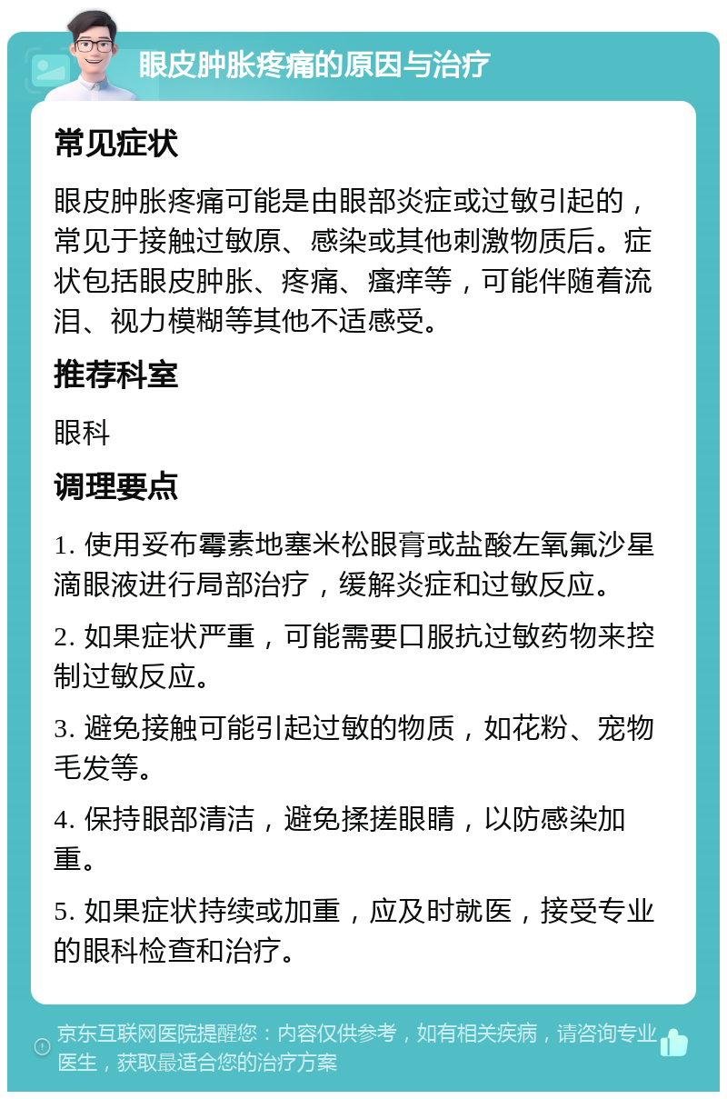 眼皮肿胀疼痛的原因与治疗 常见症状 眼皮肿胀疼痛可能是由眼部炎症或过敏引起的，常见于接触过敏原、感染或其他刺激物质后。症状包括眼皮肿胀、疼痛、瘙痒等，可能伴随着流泪、视力模糊等其他不适感受。 推荐科室 眼科 调理要点 1. 使用妥布霉素地塞米松眼膏或盐酸左氧氟沙星滴眼液进行局部治疗，缓解炎症和过敏反应。 2. 如果症状严重，可能需要口服抗过敏药物来控制过敏反应。 3. 避免接触可能引起过敏的物质，如花粉、宠物毛发等。 4. 保持眼部清洁，避免揉搓眼睛，以防感染加重。 5. 如果症状持续或加重，应及时就医，接受专业的眼科检查和治疗。