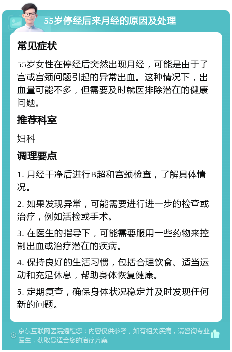 55岁停经后来月经的原因及处理 常见症状 55岁女性在停经后突然出现月经，可能是由于子宫或宫颈问题引起的异常出血。这种情况下，出血量可能不多，但需要及时就医排除潜在的健康问题。 推荐科室 妇科 调理要点 1. 月经干净后进行B超和宫颈检查，了解具体情况。 2. 如果发现异常，可能需要进行进一步的检查或治疗，例如活检或手术。 3. 在医生的指导下，可能需要服用一些药物来控制出血或治疗潜在的疾病。 4. 保持良好的生活习惯，包括合理饮食、适当运动和充足休息，帮助身体恢复健康。 5. 定期复查，确保身体状况稳定并及时发现任何新的问题。