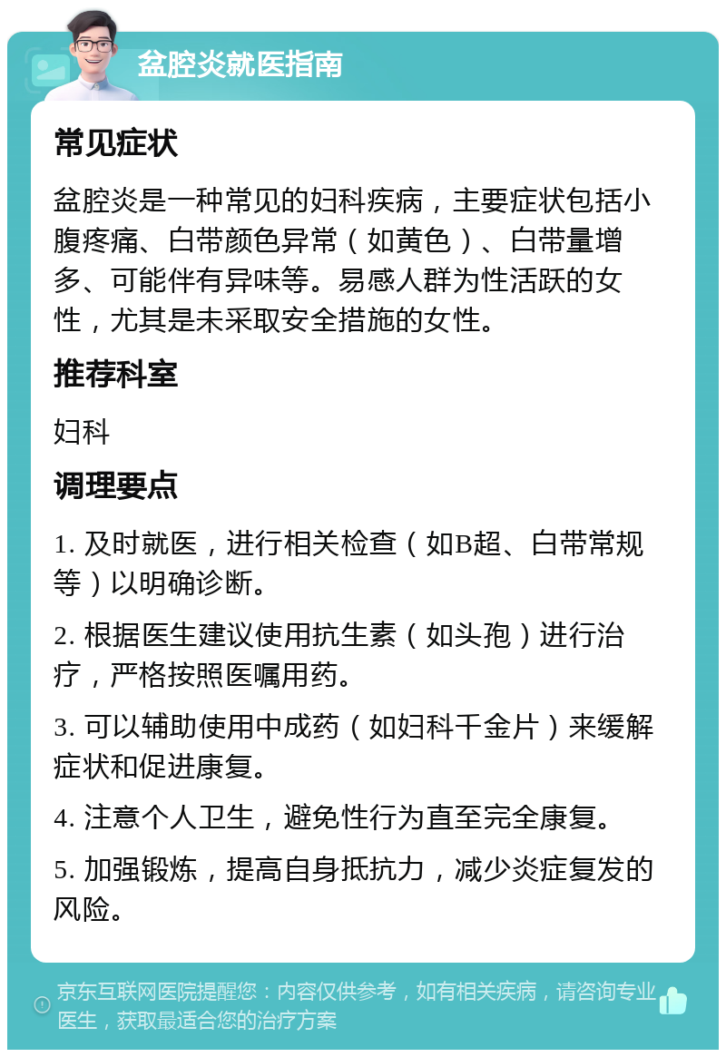 盆腔炎就医指南 常见症状 盆腔炎是一种常见的妇科疾病，主要症状包括小腹疼痛、白带颜色异常（如黄色）、白带量增多、可能伴有异味等。易感人群为性活跃的女性，尤其是未采取安全措施的女性。 推荐科室 妇科 调理要点 1. 及时就医，进行相关检查（如B超、白带常规等）以明确诊断。 2. 根据医生建议使用抗生素（如头孢）进行治疗，严格按照医嘱用药。 3. 可以辅助使用中成药（如妇科千金片）来缓解症状和促进康复。 4. 注意个人卫生，避免性行为直至完全康复。 5. 加强锻炼，提高自身抵抗力，减少炎症复发的风险。