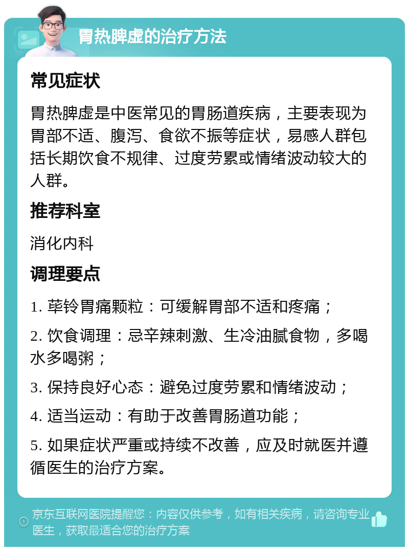 胃热脾虚的治疗方法 常见症状 胃热脾虚是中医常见的胃肠道疾病，主要表现为胃部不适、腹泻、食欲不振等症状，易感人群包括长期饮食不规律、过度劳累或情绪波动较大的人群。 推荐科室 消化内科 调理要点 1. 荜铃胃痛颗粒：可缓解胃部不适和疼痛； 2. 饮食调理：忌辛辣刺激、生冷油腻食物，多喝水多喝粥； 3. 保持良好心态：避免过度劳累和情绪波动； 4. 适当运动：有助于改善胃肠道功能； 5. 如果症状严重或持续不改善，应及时就医并遵循医生的治疗方案。