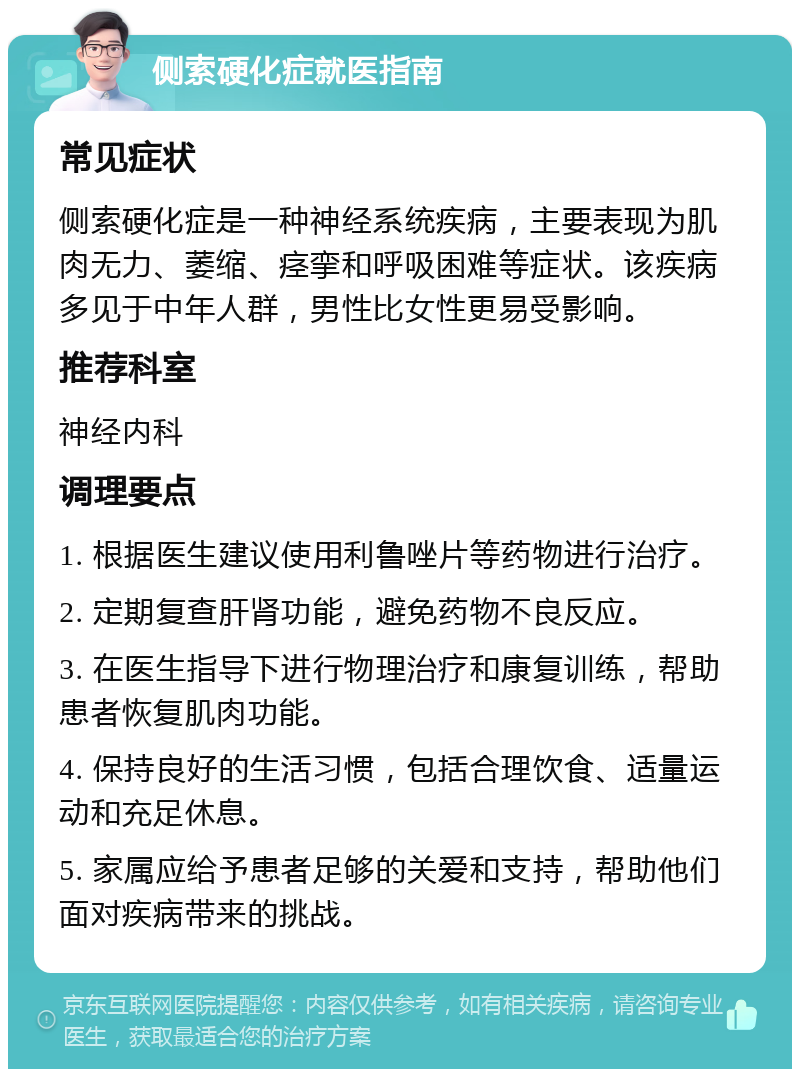 侧索硬化症就医指南 常见症状 侧索硬化症是一种神经系统疾病，主要表现为肌肉无力、萎缩、痉挛和呼吸困难等症状。该疾病多见于中年人群，男性比女性更易受影响。 推荐科室 神经内科 调理要点 1. 根据医生建议使用利鲁唑片等药物进行治疗。 2. 定期复查肝肾功能，避免药物不良反应。 3. 在医生指导下进行物理治疗和康复训练，帮助患者恢复肌肉功能。 4. 保持良好的生活习惯，包括合理饮食、适量运动和充足休息。 5. 家属应给予患者足够的关爱和支持，帮助他们面对疾病带来的挑战。