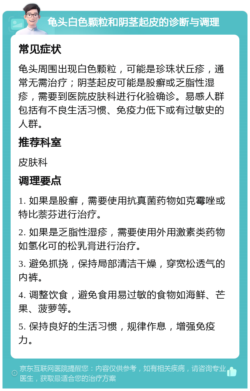 龟头白色颗粒和阴茎起皮的诊断与调理 常见症状 龟头周围出现白色颗粒，可能是珍珠状丘疹，通常无需治疗；阴茎起皮可能是股癣或乏脂性湿疹，需要到医院皮肤科进行化验确诊。易感人群包括有不良生活习惯、免疫力低下或有过敏史的人群。 推荐科室 皮肤科 调理要点 1. 如果是股癣，需要使用抗真菌药物如克霉唑或特比萘芬进行治疗。 2. 如果是乏脂性湿疹，需要使用外用激素类药物如氢化可的松乳膏进行治疗。 3. 避免抓挠，保持局部清洁干燥，穿宽松透气的内裤。 4. 调整饮食，避免食用易过敏的食物如海鲜、芒果、菠萝等。 5. 保持良好的生活习惯，规律作息，增强免疫力。