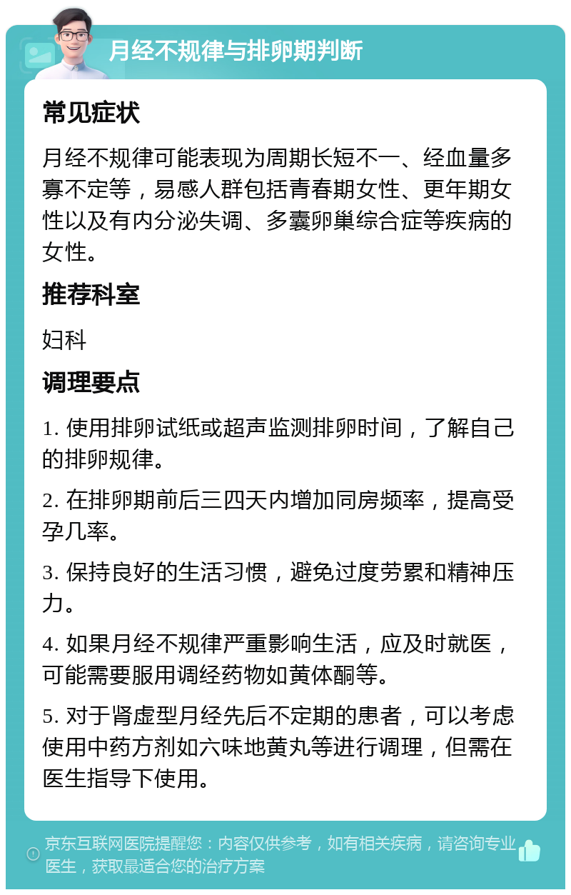 月经不规律与排卵期判断 常见症状 月经不规律可能表现为周期长短不一、经血量多寡不定等，易感人群包括青春期女性、更年期女性以及有内分泌失调、多囊卵巢综合症等疾病的女性。 推荐科室 妇科 调理要点 1. 使用排卵试纸或超声监测排卵时间，了解自己的排卵规律。 2. 在排卵期前后三四天内增加同房频率，提高受孕几率。 3. 保持良好的生活习惯，避免过度劳累和精神压力。 4. 如果月经不规律严重影响生活，应及时就医，可能需要服用调经药物如黄体酮等。 5. 对于肾虚型月经先后不定期的患者，可以考虑使用中药方剂如六味地黄丸等进行调理，但需在医生指导下使用。